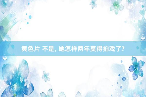 黄色片 不是， 她怎样两年莫得拍戏了?