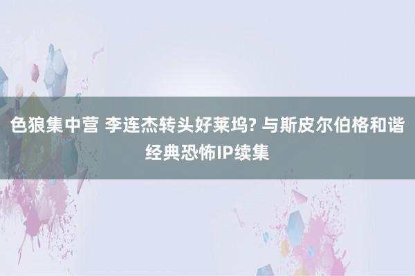 色狼集中营 李连杰转头好莱坞? 与斯皮尔伯格和谐经典恐怖IP续集