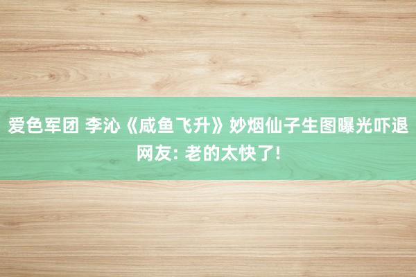 爱色军团 李沁《咸鱼飞升》妙烟仙子生图曝光吓退网友: 老的太快了!