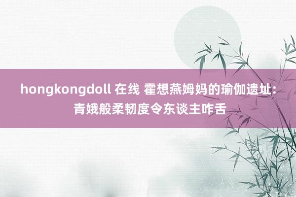 hongkongdoll 在线 霍想燕姆妈的瑜伽遗址: 青娥般柔韧度令东谈主咋舌