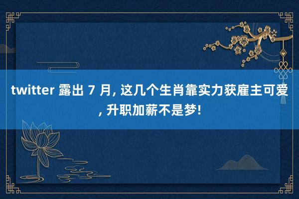 twitter 露出 7 月， 这几个生肖靠实力获雇主可爱， 升职加薪不是梦!