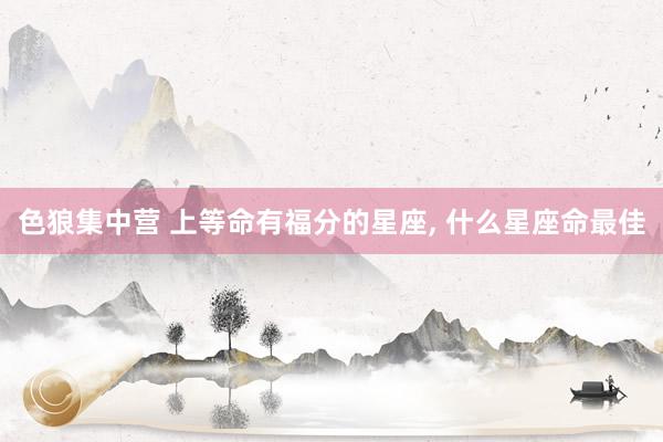 色狼集中营 上等命有福分的星座， 什么星座命最佳